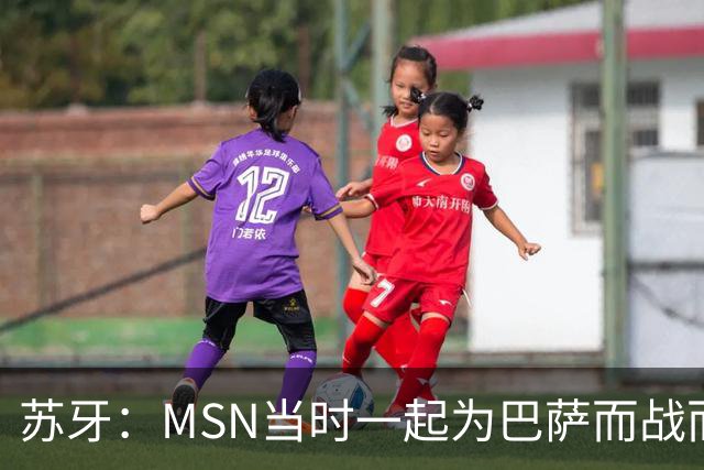 苏牙：MSN当时一起为巴萨而战而非为了个人进球，这让我们变更强